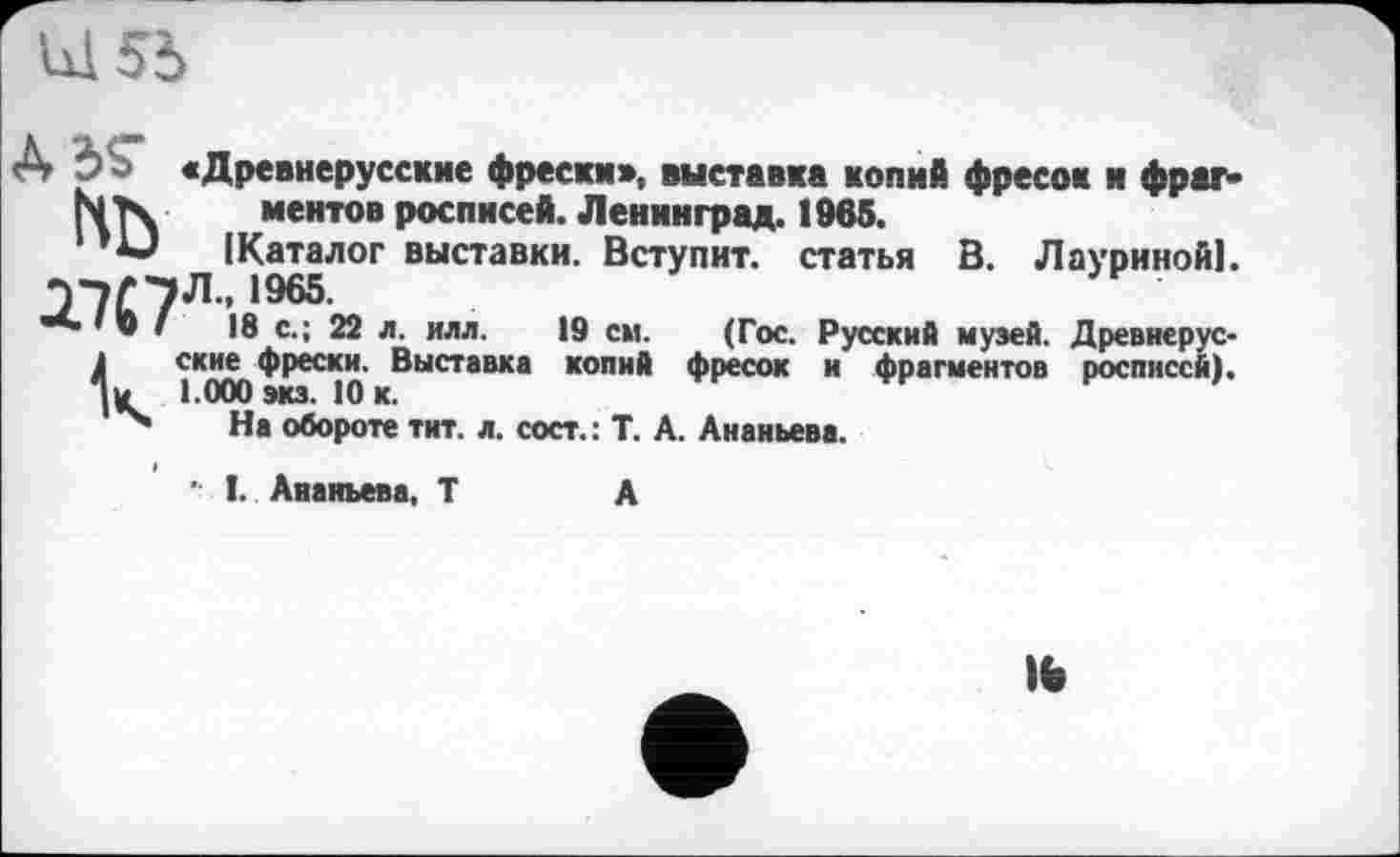 ﻿О О «Древнерусские фрески», выставка копий фресок и фраг-N Тч ментов росписей. Ленинград. 1965.
(Каталог выставки. Вступит, статья В. Лауриной), -if 7Л.. 1965.
■ * ® '	18 с.; 22 л. илл.	19 см. (Гос. Русский музей. Древиерус-
1	ские фрески. Выставка копий фресок и фрагментов росписей).
% 1.000 экз. 10 к.
На обороте тит. л. сост.: Т. А. Ананьева.
’ I. Ананьева, Т	А
